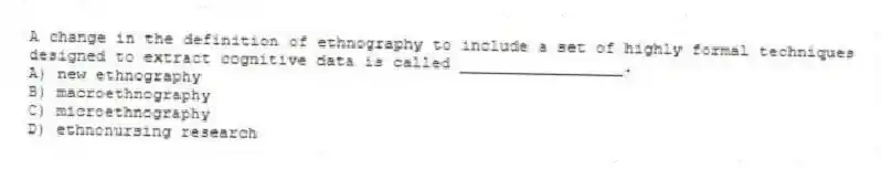 A change in the definition of ethnography to include a set of highly formal techniques designed to extract cognitive data is called _________________.
A) new ethnography
B) macroethnography
C) microethnography
D) ethnonursing research