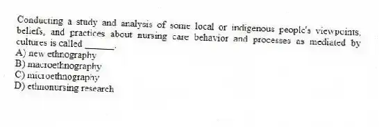 Conducting a study and analysis of some local or indigenous people's viewpoints, beliefs, and practices about nursing care behavior and processes as mediated by cultures is called ______.
A) new ethnography
B) macroethnography
C) microethnography
D) ethnonursing research