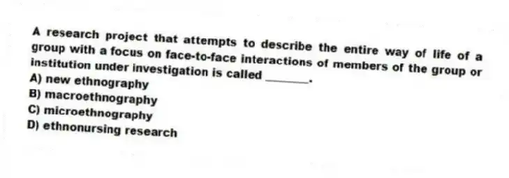 A research project that attempts to describe the entire way of life of a group with a focus on face-to-face interactions of members of the group or institution under investigation is called ________.
A) new ethnography
B) macroethnography
C) microethnography
D) ethnonursing research