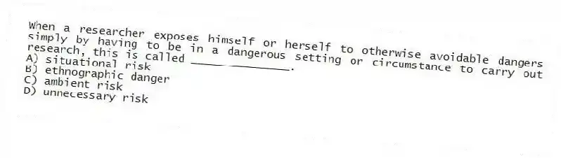 When a researcher exposes himself or herself to otherwise avoidable dangers simply by having to be in a dangerous setting or circumstance to carry out research, this is called _______________.
A) situational risk
B) ethnographic danger
C) ambient risk
D) unnecessary risk