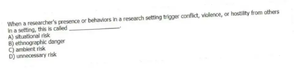 When a researcher's presence or behaviors in a research setting trigger conflict, violence, or hostility from others in a setting, this is called _________________.
A) situational risk
B) ethnographic danger
C) ambient risk
D) unnecessary risk