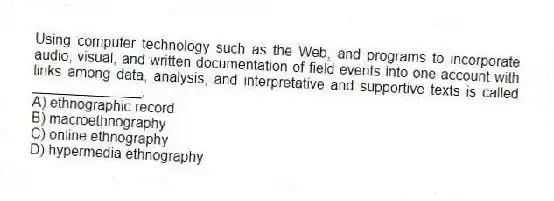 Using computer technology such as the Web, and programs to incorporate audio, visual, and written documentation of field events into one account with links among data, analysis, and interpretative and supportive texts is called ______________.
A) ethnographic record
B) macroethnography
C) online ethnography
D) hypermedia ethnography