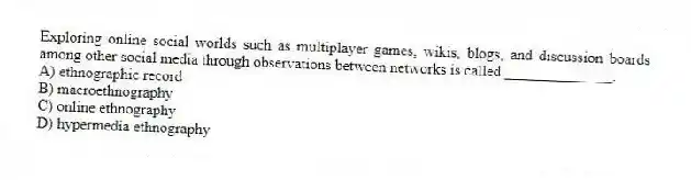 Exploring online social worlds such as multiplayer games, wikis, blogs, and discussion boards among other social media through observations between networks is called ______________.
A) ethnographic record
B) macroethnography
C) online ethnography
D) hypermedia ethnography