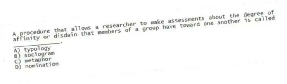 A procedure that allows a researcher to make assessments about the degree of affinity or disdain that members of a group have toward one another is called ______________.
A) typology
B) sociogram
C) metaphor
D) nomination