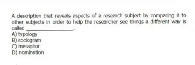 A description that reveals aspects of a research subject by comparing it to other subjects in order to help the researcher see things a different way is called _________________.
A) typology
B) sociogram
C) metaphor
D) nomination