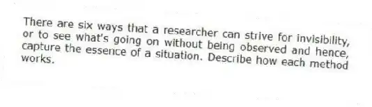 There are six ways that a researcher can strive for invisibility, or to see what's going on without being observed and hence, capture the essence of a situation. Describe how each method works.