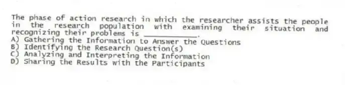 The phase of action research in which the researcher assists the people in the research population with examining their situation and recognizing their problems is ____________.
A) Gathering the Information to Answer the Questions
B) Identifying the Research Question(s)
C) Analyzing and Interpreting the Information
D) Sharing the Results with the Participants