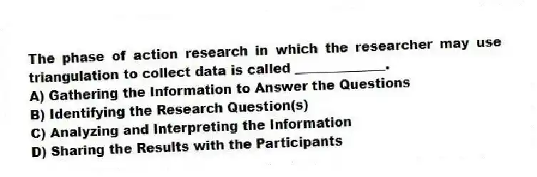 The phase of action research in which the researcher may use triangulation to collect data is called ______________.
A) Gathering the Information to Answer the Questions
B) Identifying the Research Question(s)
C) Analyzing and Interpreting the Information
D) Sharing the Results with the Participants