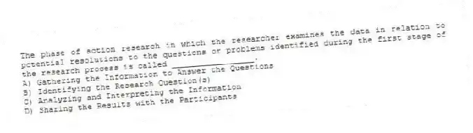 The phase of action research in which the researcher examines the data in relation to potential resolutions to the questions or problems identified during the first stage of the research process is called _________________.
A) Gathering the Information to Answer the Questions
B) Identifying the Research Question(s)
C) Analyzing and Interpreting the Information
D) Sharing the Results with the Participants