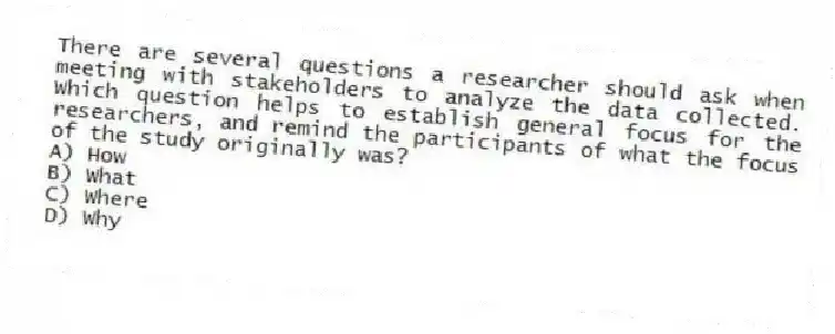 There are several questions a researcher should ask when meeting with stakeholders to analyze the data collected. Which question helps to establish general focus for the researchers, and remind the participants of what the focus of the study originally was?
A) How
B) What
C) Where
D) Why