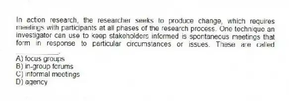 In action research, the researcher seeks to produce change, which requires meetings with participants at all phases of the research process. One technique an investigator can use to keep stakeholders informed is spontaneous meetings that form in response to particular circumstances or issues. These are called ___________.
A) focus groups
B) in-group forums
C) informal meetings
D) agency