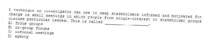 A technique an investigator can use to keep stakeholders informed and motivated for change is small meetings in which people from single-interest or stakeholder groups discuss particular issues. This is called ___________________.
A) focus groups
B) in-group forums
C) informal meetings
D) agency