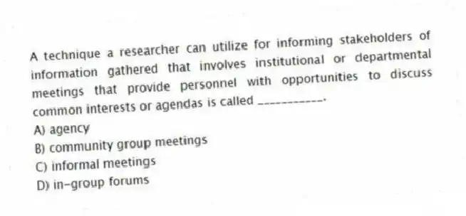 A technique a researcher can utilize for informing stakeholders of information gathered that involves institutional or departmental meetings that provide personnel with opportunities to discuss common interests or agendas is called ___________.
A) agency
B) community group meetings
C) informal meetings
D) in-group forums