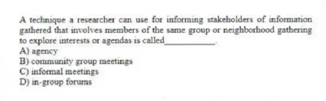 A technique a researcher can use for informing stakeholders of information gathered that involves members of the same group or neighborhood gathering to explore interests or agendas is called___________.
A) agency
B) community group meetings
C) informal meetings
D) in-group forums