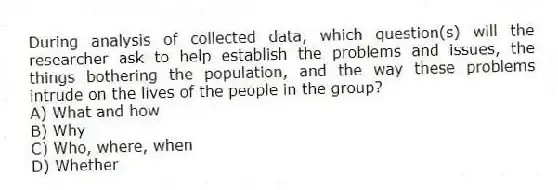 During analysis of collected data, which question(s) will the researcher ask to help establish the problems and issues, the things bothering the population, and the way these problems intrude on the lives of the people in the group?
A) What and how
B) Why
C) Who, where, when
D) Whether
