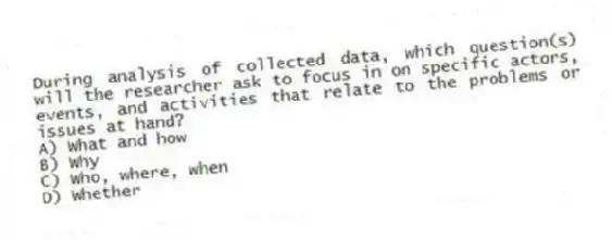 During analysis of collected data, which question(s) will the researcher ask to focus in on specific actors, events, and activities that relate to the problems or issues at hand?
A) What and how
B) Why
C) Who, where, when
D) Whether