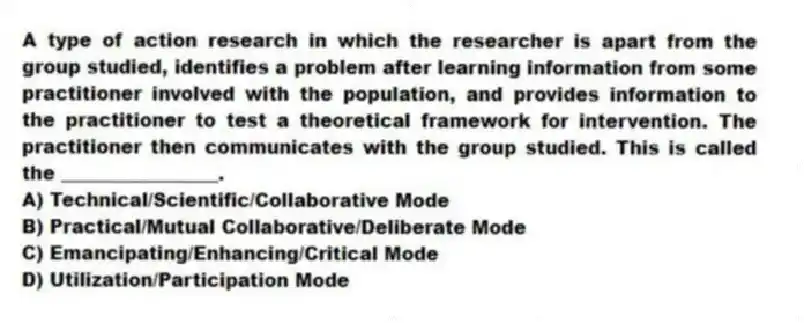A type of action research in which the researcher is apart from the group studied, identifies a problem after learning information from some practitioner involved with the population, and provides information to the practitioner to test a theoretical framework for intervention. The practitioner then communicates with the group studied. This is called the _________________.
A) Technical/Scientific/Collaborative Mode
B) Practical/Mutual Collaborative/Deliberate Mode
C) Emancipating/Enhancing/Critical Mode
D) Utilization/Participation Mode