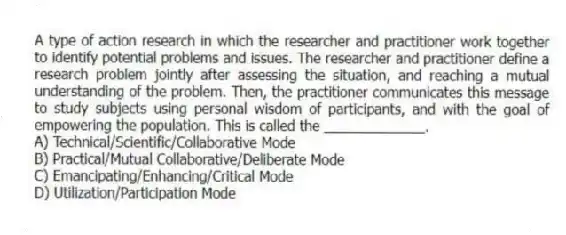 A type of action research in which the researcher and practitioner work together to identify potential problems and issues. The researcher and practitioner define a research problem jointly after assessing the situation, and reaching a mutual understanding of the problem. Then, the practitioner communicates this message to study subjects using personal wisdom of participants, and with the goal of empowering the population. This is called the _____________.
A) Technical/Scientific/Collaborative Mode
B) Practical/Mutual Collaborative/Deliberate Mode
C) Emancipating/Enhancing/Critical Mode
D) Utilization/Participation Mode