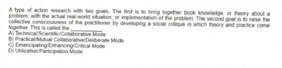 A type of action research with two goals. The first is to bring together book knowledge, or theory about a problem, with the actual real-world situation, or implementation of the problem. The second goal is to raise the collective consciousness of the practitioner by developing a social critique in which theory and practice come together. This is called the ___________.
A) Technical/Scientific/Collaborative Mode
B) Practical/Mutual Collaborative/Deliberate Mode
C) Emancipating/Enhancing/Critical Mode
D) Utilization/Participation Mode