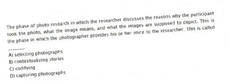 The phase of photo research in which the researcher discusses the reasons why the participant took the photo, what the image means, and what the images are supposed to depict. This is the phase in which the photographer provides his or her voice to the researcher. This is called _______.
A) selecting photographs
B) contextualizing stories
C) codifying
D) capturing photographs