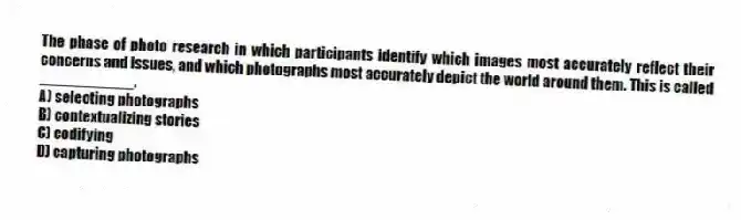 The phase of photo research in which participants identify which images most accurately reflect their concerns and issues, and which photographs most accurately depict the world around them. This is called ___________.
A) selecting photographs
B) contextualizing stories
C) codifying
D) capturing photographs