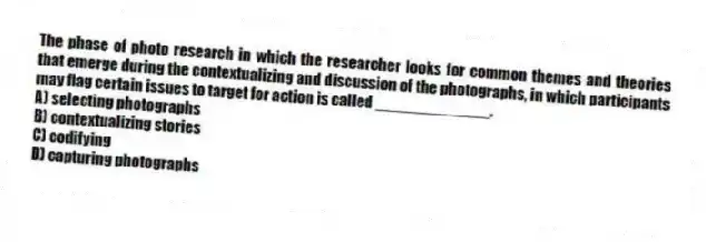 The phase of photo research in which the researcher looks for common themes and theories that emerge during the contextualizing and discussion of the photographs, in which participants may flag certain issues to target for action is called _____________.
A) selecting photographs
B) contextualizing stories
C) codifying
D) capturing photographs