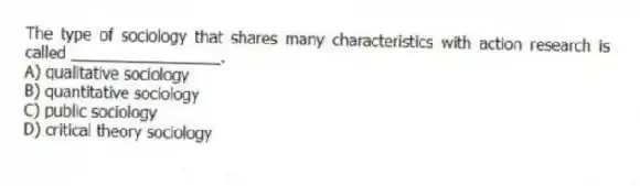 The type of sociology that shares many characteristics with action research is called _________________.
A) qualitative sociology
B) quantitative sociology
C) public sociology
D) critical theory sociology