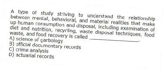 A type of study striving to understand the relationship between mental, behavioral, and material realities that make up human consumption and disposal, including examination of diet and nutrition, recycling, waste disposal techniques, food waste, and food recovery is called _________________.
A) science of garbology
B) official documentary records
C) crime analysis
D) actuarial records