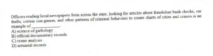 Officers reading local newspapers from across the state, looking for articles about fraudulent bank checks, car thefts, certain con-games, and other patterns of criminal behaviors to create charts of cities and crimes is an example of _____________.
A) science of garbology
B) official documentary records
C) crime analysis
D) actuarial records