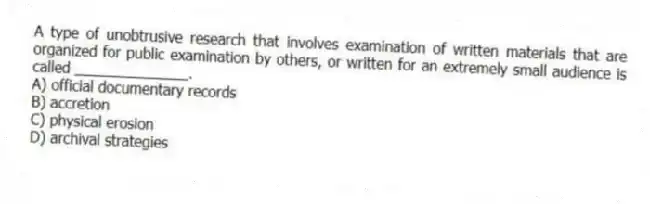 A type of unobtrusive research that involves examination of written materials that are organized for public examination by others, or written for an extremely small audience is called ______________.
A) official documentary records
B) accretion
C) physical erosion
D) archival strategies