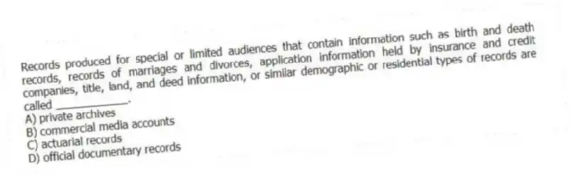 Records produced for special or limited audiences that contain information such as birth and death records, records of marriages and divorces, application information held by insurance and credit companies, title, land, and deed information, or similar demographic or residential types of records are called ____________.
A) private archives
B) commercial media accounts
C) actuarial records
D) official documentary records