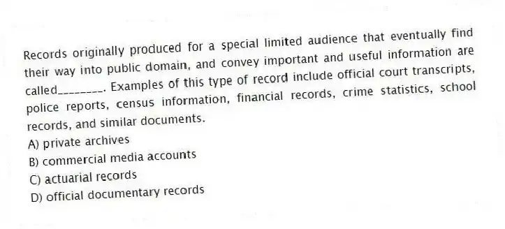 Records originally produced for a special limited audience that eventually find their way into public domain, and convey important and useful information are called________. Examples of this type of record include official court transcripts, police reports, census information, financial records, crime statistics, school records, and similar documents.
A) private archives
B) commercial media accounts
C) actuarial records
D) official documentary records