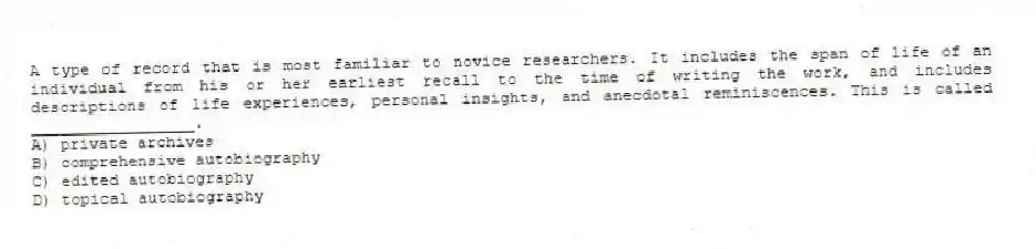 A type of record that is most familiar to novice researchers. It includes the span of life of an individual from his or her earliest recall to the time of writing the work, and includes descriptions of life experiences, personal insights, and anecdotal reminiscences. This is called _________________.
A) private archives
B) comprehensive autobiography
C) edited autobiography
D) topical autobiography