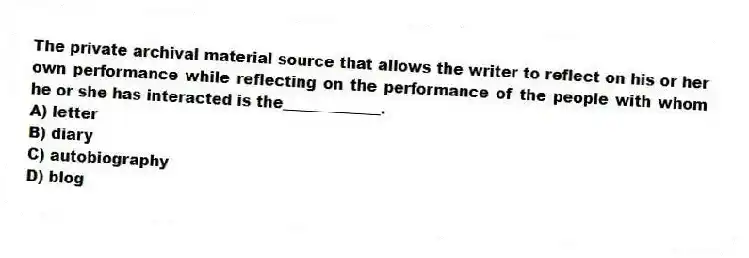 The private archival material source that allows the writer to reflect on his or her own performance while reflecting on the performance of the people with whom he or she has interacted is the_____________.
A) letter
B) diary
C) autobiography
D) blog