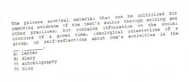The private archival material that can be criticized for removing evidence of the text's author through writing and other practices, but contains information on the social contours of a given time, ideological orientations of a group, or self-reflections about one's activities is the ___________.
A) letter
B) diary
C) autobiography
D) blog