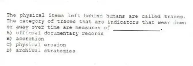 The physical items left behind humans are called traces. The category of traces that are indicators that wear down or away over time are measures of _______________.
A) official documentary records
B) accretion
C) physical erosion
D) archival strategies