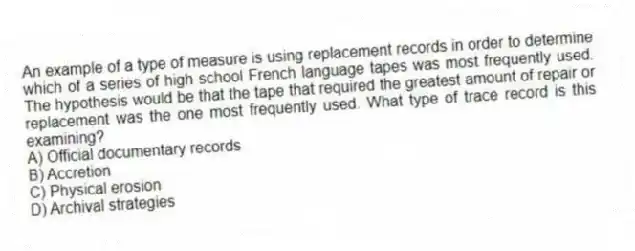 An example of a type of measure is using replacement records in order to determine which of a series of high school French language tapes was most frequently used. The hypothesis would be that the tape that required the greatest amount of repair or replacement was the one most frequently used. What type of trace record is this examining?
A) Official documentary records
B) Accretion
C) Physical erosion
D) Archival strategies