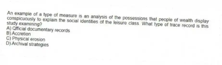 An example of a type of measure is an analysis of the possessions that people of wealth display conspicuously to explain the social identities of the leisure class. What type of trace record is this study examining?
A) Qfficial documentary records
B) Accretion
C) Physical erosion
D) Archival strategies