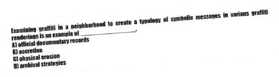 Examining graffiti in a neighborhood to create a typology of symbolic messages in various graffiti renderings is an example of _________________.
A) official documentary records
B) accretion
C) physical erosion
D) archival strategies