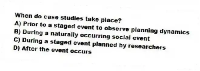 When do case studies take place?
A) Prior to a staged event to observe planning dynamics
B) During a naturally occurring social event
C) During a staged event planned by researchers
D) After the event occurs