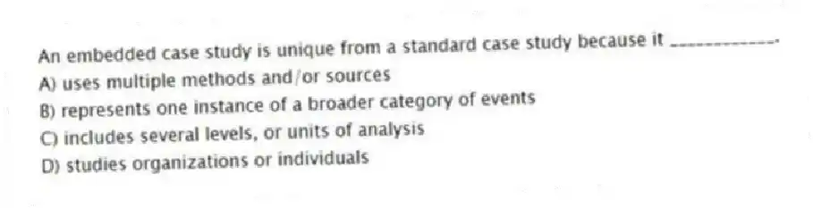 An embedded case study is unique from a standard case study because it ____________.
A) uses multiple methods and/or sources
B) represents one instance of a broader category of events
C) includes several levels, or units of analysis
D) studies organizations or individuals