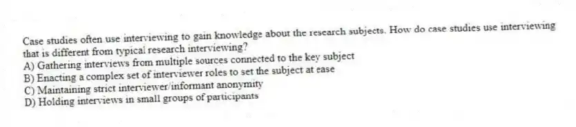 Case studies often use interviewing to gain knowledge about the research subjects. How do case studies use interviewing that is different from typical research interviewing?
A) Gathering interviews from multiple sources connected to the key subject
B) Enacting a complex set of interviewer roles to set the subject at ease
C) Maintaining strict interviewer/informant anonymity
D) Holding interviews in small groups of participants