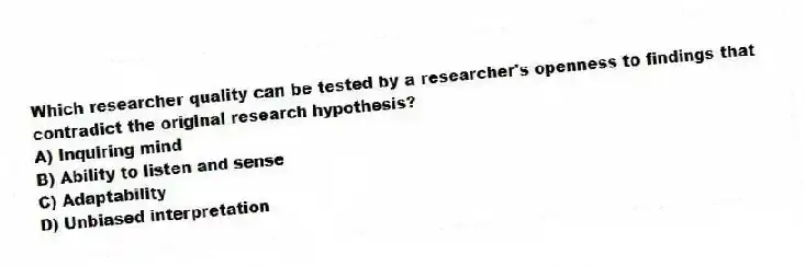 Which researcher quality can be tested by a researcher's openness to findings that contradict the original research hypothesis?
A) Inquiring mind
B) Ability to listen and sense
C) Adaptability
D) Unbiased interpretation