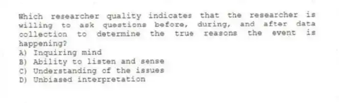 Which researcher quality indicates that the researcher is willing to ask questions before, during, and after data collection to determine the true reasons the event is happening?
A) Inquiring mind
B) Ability to listen and sense
C) Understanding of the issues
D) Unbiased interpretation
