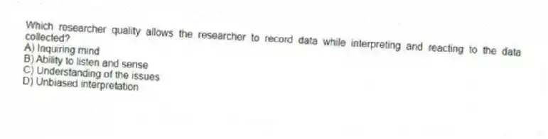 Which researcher quality allows the researcher to record data while interpreting and reacting to the data collected?
A) Inquiring mind
B) Ability to listen and sense
C) Understanding of the issues
D) Unbiased interpretation