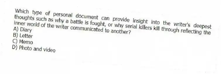 Which type of personal document can provide insight into the writer's deepest thoughts such as why a battle is fought, or why serial killers kill through reflecting the inner world of the writer communicated to another?
A) Diary
B) Letter
C) Memo
D) Photo and video