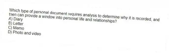 Which type of personal document requires analysis to determine why it is recorded, and then can provide a window into personal life and relationships?
A) Diary
B) Letter
C) Memo
D) Photo and video