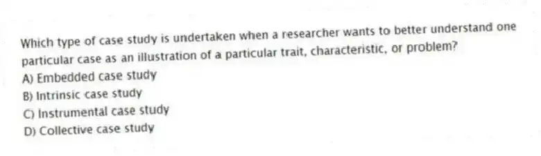 Which type of case study is undertaken when a researcher wants to better understand one particular case as an illustration of a particular trait, characteristic, or problem?
A) Embedded case study
B) Intrinsic case study
C) Instrumental case study
D) Collective case study
