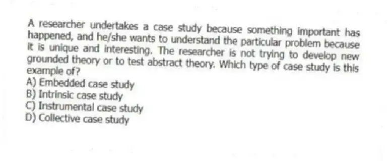 A researcher undertakes a case study because something important has happened, and he/she wants to understand the particular problem because it is unique and interesting. The researcher is not trying to develop new grounded theory or to test abstract theory. Which type of case study is this example of?
A) Embedded case study
B) Intrinsic case study
C) Instrumental case study
D) Collective case study