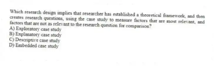 Which research design implies that researcher has established a theoretical framework, and then creates research questions, using the case study to measure factors that are most relevant, and factors that are not as relevant to the research question for comparison?
A) Exploratory case study
B) Explanatory case study
C) Descriptive case study
D) Embedded case study